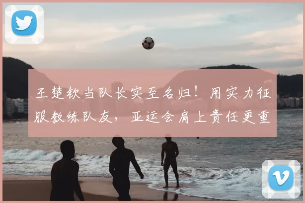王楚钦当队长实至名归!用实力征服教练队友,亚运会肩上责任更重