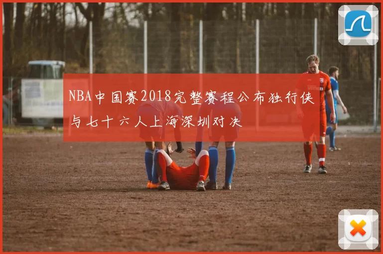 NBA中国赛2018完整赛程公布独行侠与七十六人上海深圳对决