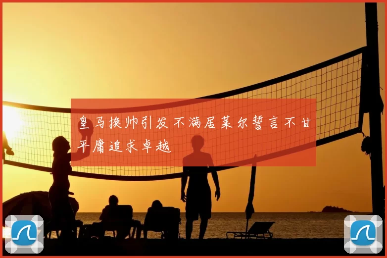 皇马换帅引发不满居莱尔誓言不甘平庸追求卓越