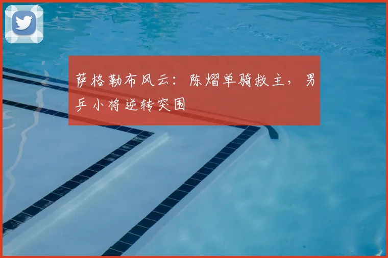 萨格勒布风云:陈熠单骑救主,男乒小将逆转突围