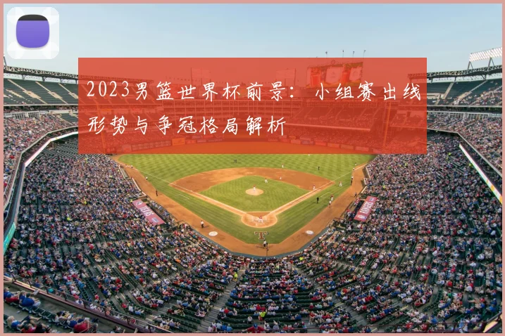 2023男篮世界杯前景：小组赛出线形势与争冠格局解析