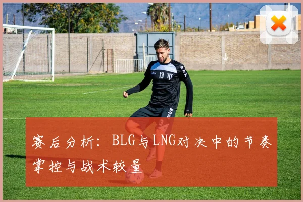 赛后分析:BLG与LNG对决中的节奏掌控与战术较量