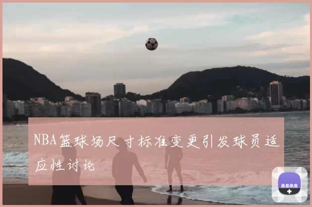 NBA篮球场尺寸标准变更引发球员适应性讨论