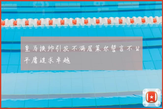 皇马换帅引发不满居莱尔誓言不甘平庸追求卓越