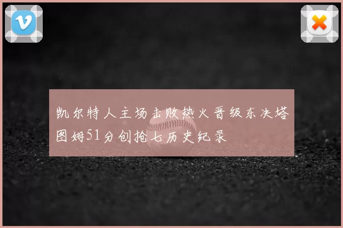 凯尔特人主场击败热火晋级东决塔图姆51分创抢七历史纪录