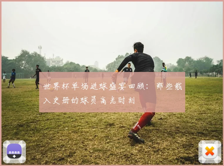 世界杯单场进球盛宴回顾：那些载入史册的球员高光时刻
