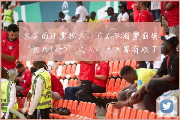 朱芳雨还要挖人！广东队有望截胡“场均12+5”之人，总决赛有戏了