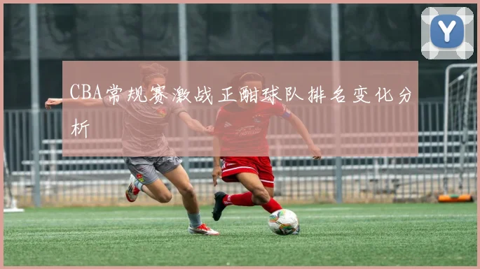 CBA常规赛激战正酣球队排名变化分析