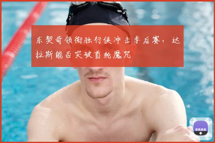 东契奇领衔独行侠冲击季后赛，达拉斯能否突破首轮魔咒