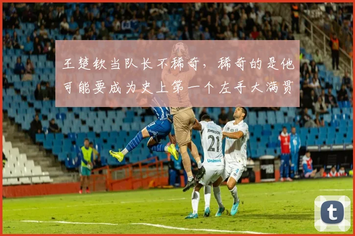 王楚钦当队长不稀奇，稀奇的是他可能要成为史上第一个左手大满贯
