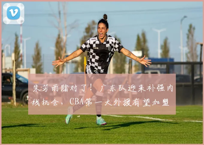 朱芳雨赌对了！广东队迎来补强内线机会，CBA第一大外援有望加盟