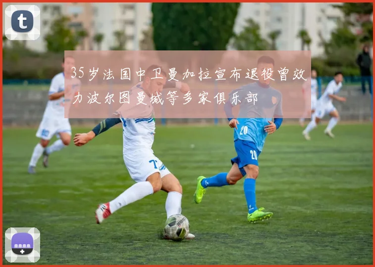 35岁法国中卫曼加拉宣布退役曾效力波尔图曼城等多家俱乐部