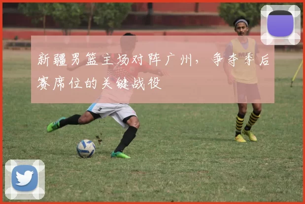 新疆男篮主场对阵广州，争夺季后赛席位的关键战役