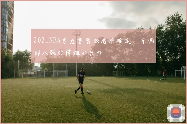 2021NBA季后赛晋级名单确定,东西部八强对阵组合出炉