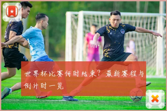 世界杯比赛何时结束?最新赛程与倒计时一览
