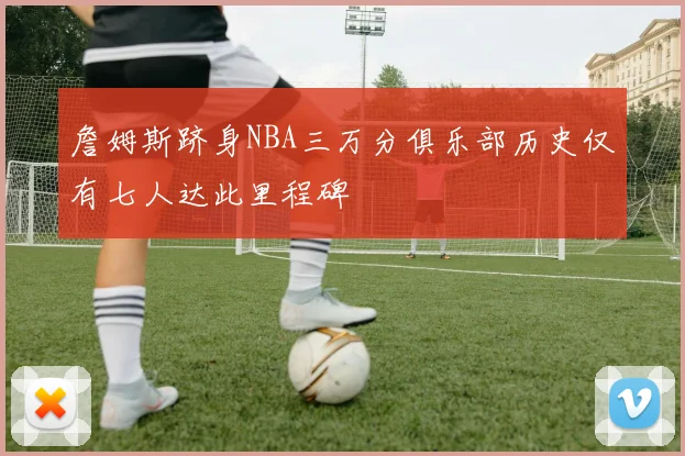 詹姆斯跻身NBA三万分俱乐部历史仅有七人达此里程碑