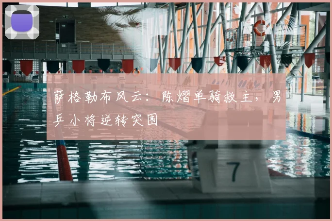 萨格勒布风云:陈熠单骑救主,男乒小将逆转突围