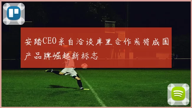 安踏CEO亲自洽谈库里合作或将成国产品牌崛起新标志