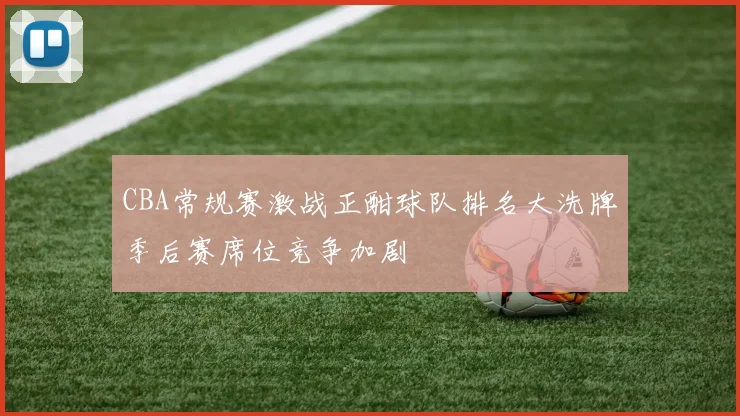 CBA常规赛激战正酣球队排名大洗牌季后赛席位竞争加剧