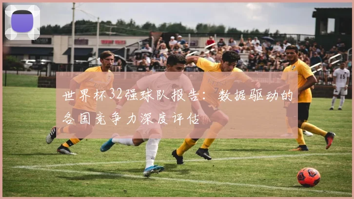 世界杯32强球队报告:数据驱动的各国竞争力深度评估