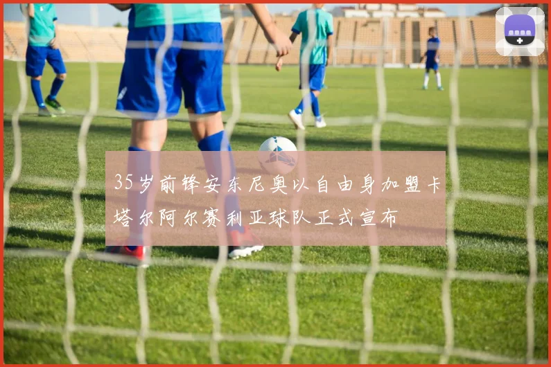 35岁前锋安东尼奥以自由身加盟卡塔尔阿尔赛利亚球队正式宣布