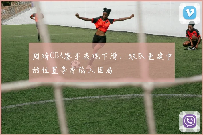 周琦CBA赛季表现下滑，球队重建中的位置争夺陷入困局