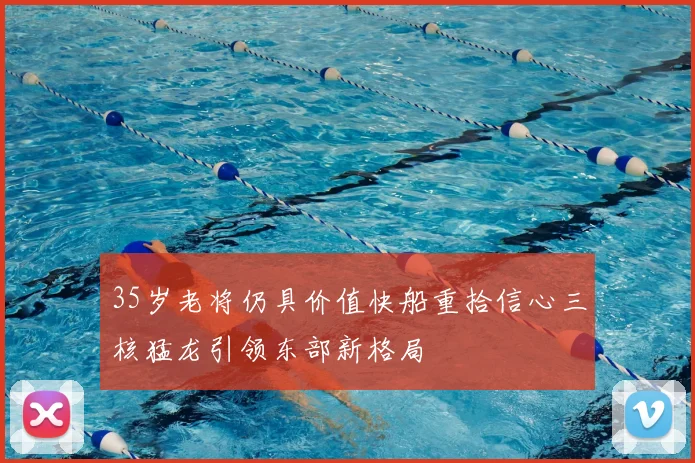 35岁老将仍具价值快船重拾信心三核猛龙引领东部新格局