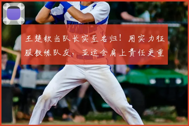 王楚钦当队长实至名归！用实力征服教练队友，亚运会肩上责任更重