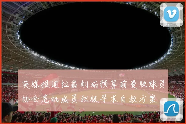 英媒报道拉爵削减预算前曼联球员协会危机成员积极寻求自救方案