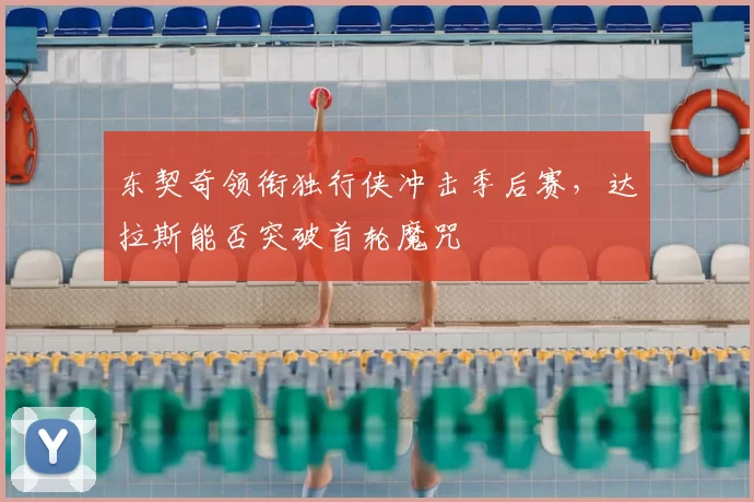 东契奇领衔独行侠冲击季后赛，达拉斯能否突破首轮魔咒