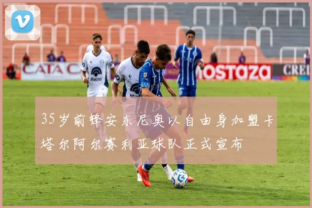 35岁前锋安东尼奥以自由身加盟卡塔尔阿尔赛利亚球队正式宣布