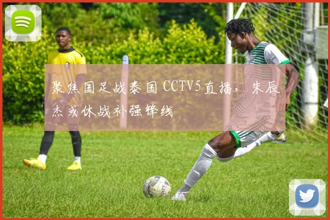 聚焦国足战泰国 CCTV5直播,朱辰杰或休战补强锋线
