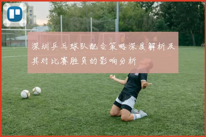 深圳乒乓球队配合策略深度解析及其对比赛胜负的影响分析