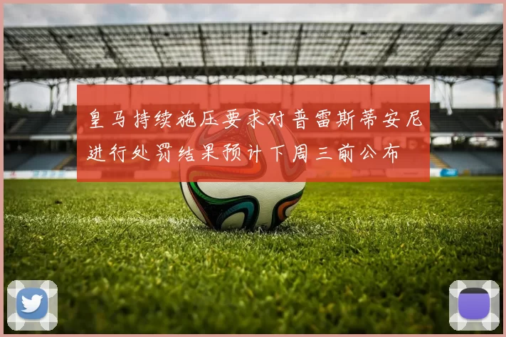 皇马持续施压要求对普雷斯蒂安尼进行处罚结果预计下周三前公布