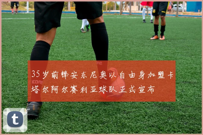 35岁前锋安东尼奥以自由身加盟卡塔尔阿尔赛利亚球队正式宣布