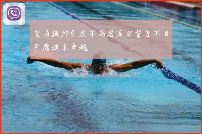 皇马换帅引发不满居莱尔誓言不甘平庸追求卓越