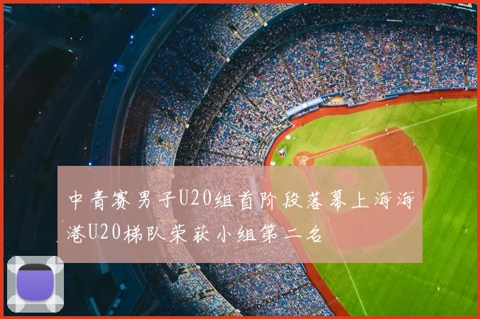 中青赛男子U20组首阶段落幕上海海港U20梯队荣获小组第二名