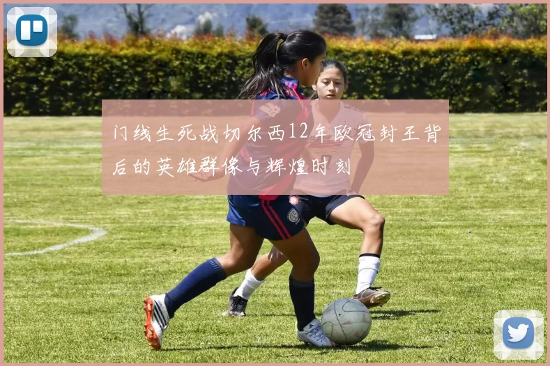 门线生死战切尔西12年欧冠封王背后的英雄群像与辉煌时刻