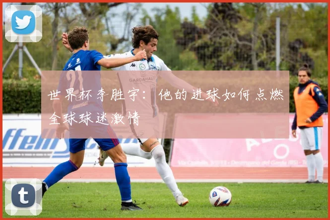 世界杯李胜宇:他的进球如何点燃全球球迷激情