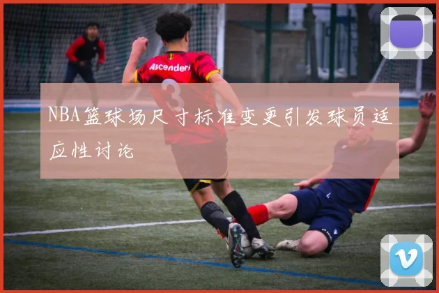 NBA篮球场尺寸标准变更引发球员适应性讨论