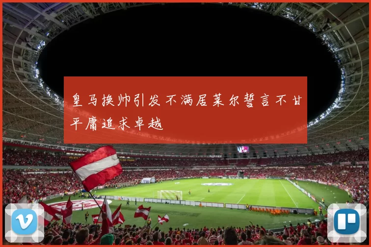 皇马换帅引发不满居莱尔誓言不甘平庸追求卓越