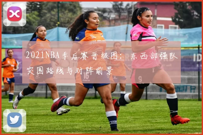 2021NBA季后赛晋级图：东西部强队突围路线与对阵前景