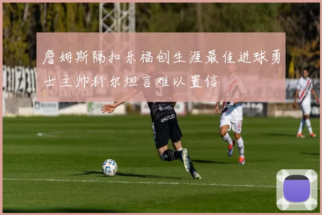 詹姆斯隔扣乐福创生涯最佳进球勇士主帅科尔坦言难以置信