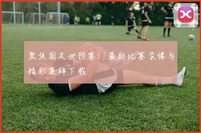 聚焦国足世预赛:最新比赛录像与精彩集锦下载