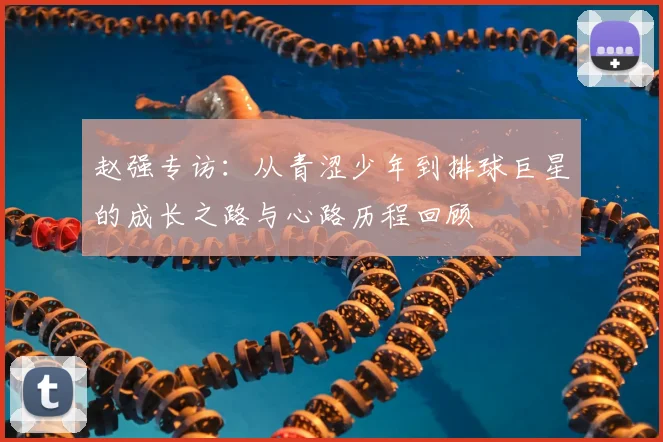 赵强专访:从青涩少年到排球巨星的成长之路与心路历程回顾