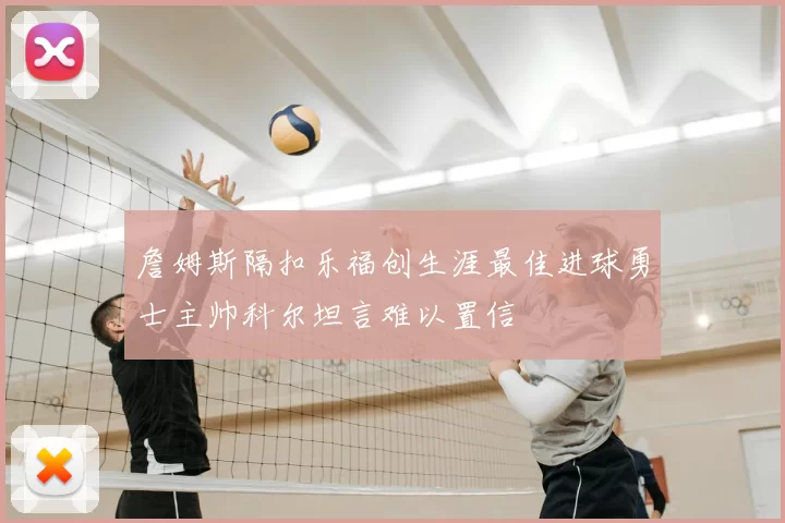 詹姆斯隔扣乐福创生涯最佳进球勇士主帅科尔坦言难以置信