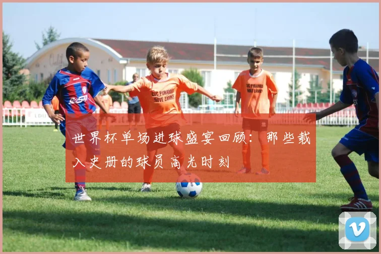 世界杯单场进球盛宴回顾:那些载入史册的球员高光时刻
