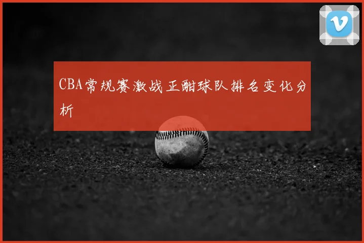 CBA常规赛激战正酣球队排名变化分析