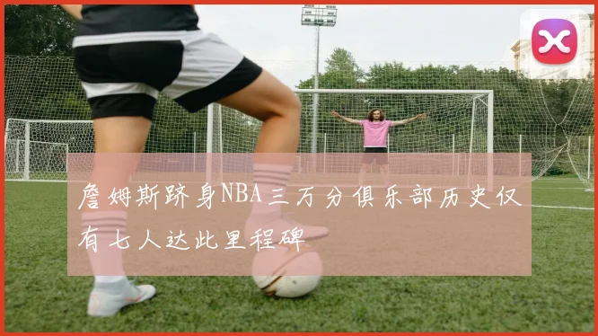 詹姆斯跻身NBA三万分俱乐部历史仅有七人达此里程碑