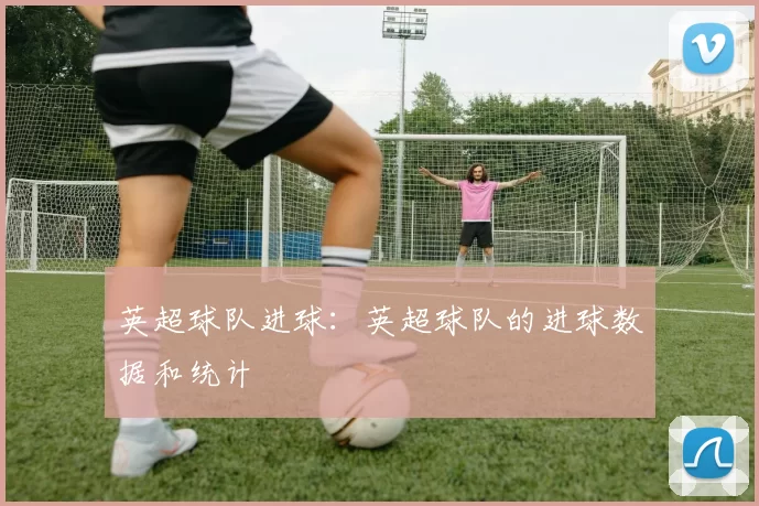 英超球队进球：英超球队的进球数据和统计